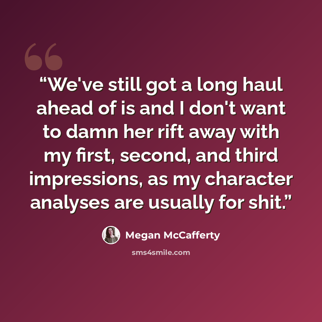 “We've still got a long haul ahead of is and I don't want to damn her rift away with my first, second, and third impressions, as my character analyses are usually for shit.” quote by Megan McCafferty