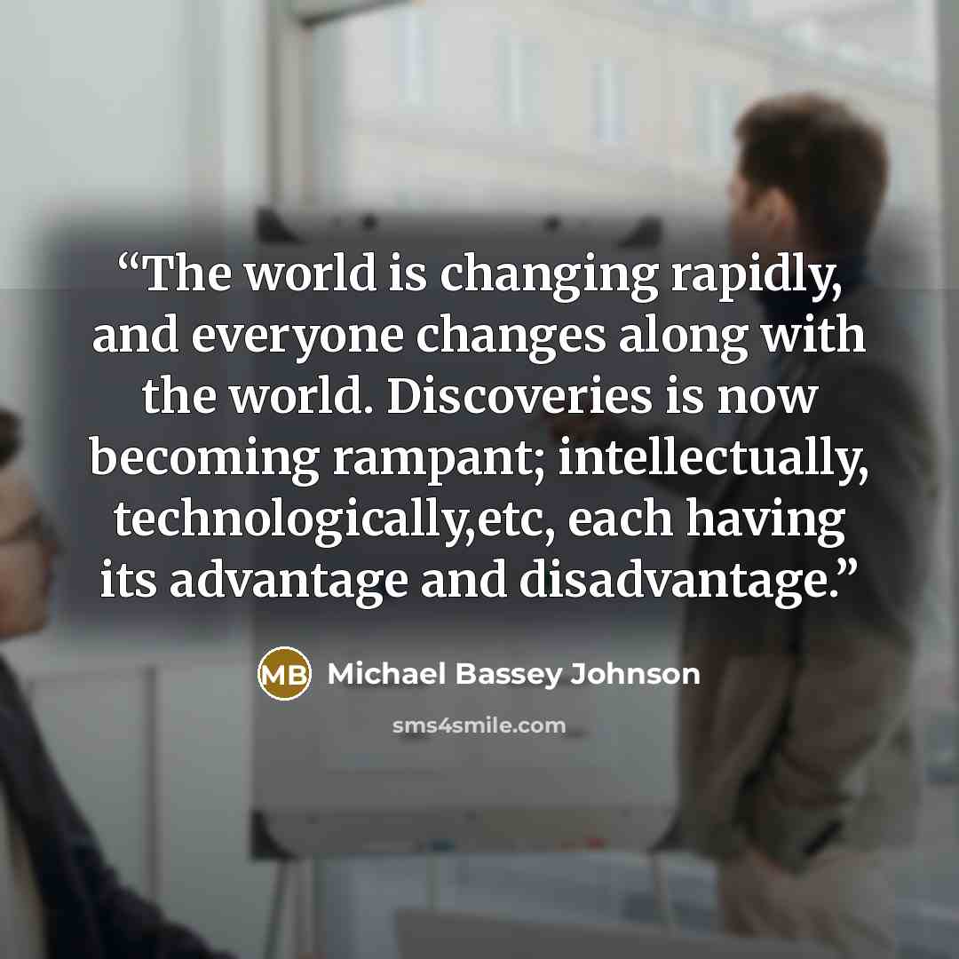 “The world is changing rapidly, and everyone changes along with the world. Discoveries is now becoming rampant; intellectually, technologically,etc, each having its advantage and disadvantage.” quote by Michael Bassey Johnson