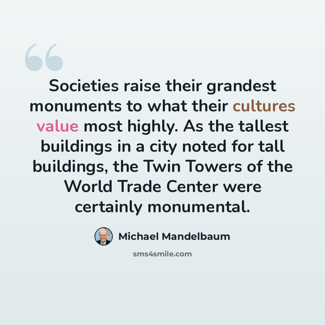 “Societies raise their grandest monuments to what their cultures value most highly. As the tallest buildings in a city noted for tall buildings, the Twin Towers of the World Trade Center were certainly monumental.” quote by Michael Mandelbaum