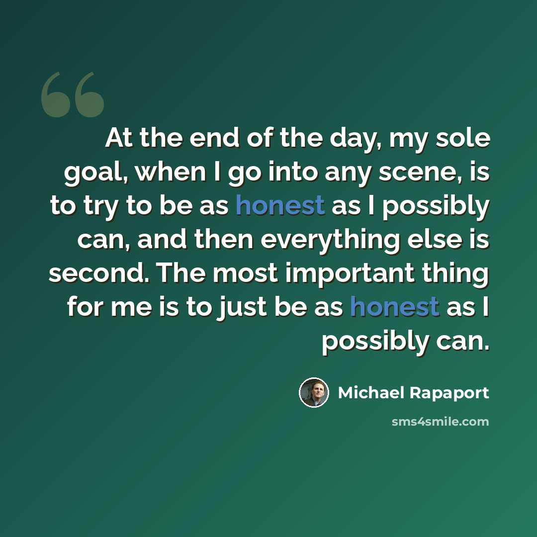 “At the end of the day, my sole goal, when I go into any scene, is to try to be as honest as I possibly can, and then everything else is second. The most important thing for me is to just be as honest as I possibly can.” quote by Michael Rapaport