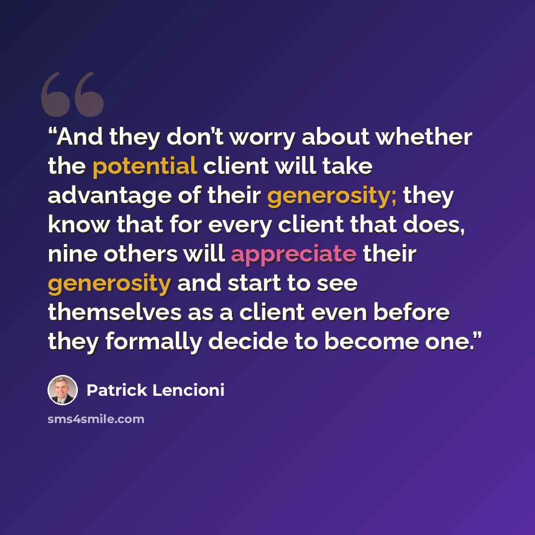 “And they don’t worry about whether the potential client will take advantage of their generosity; they know that for every client that does, nine others will appreciate their generosity and start to see themselves as a client even before they formally decide to become one.” quote by Patrick Lencioni