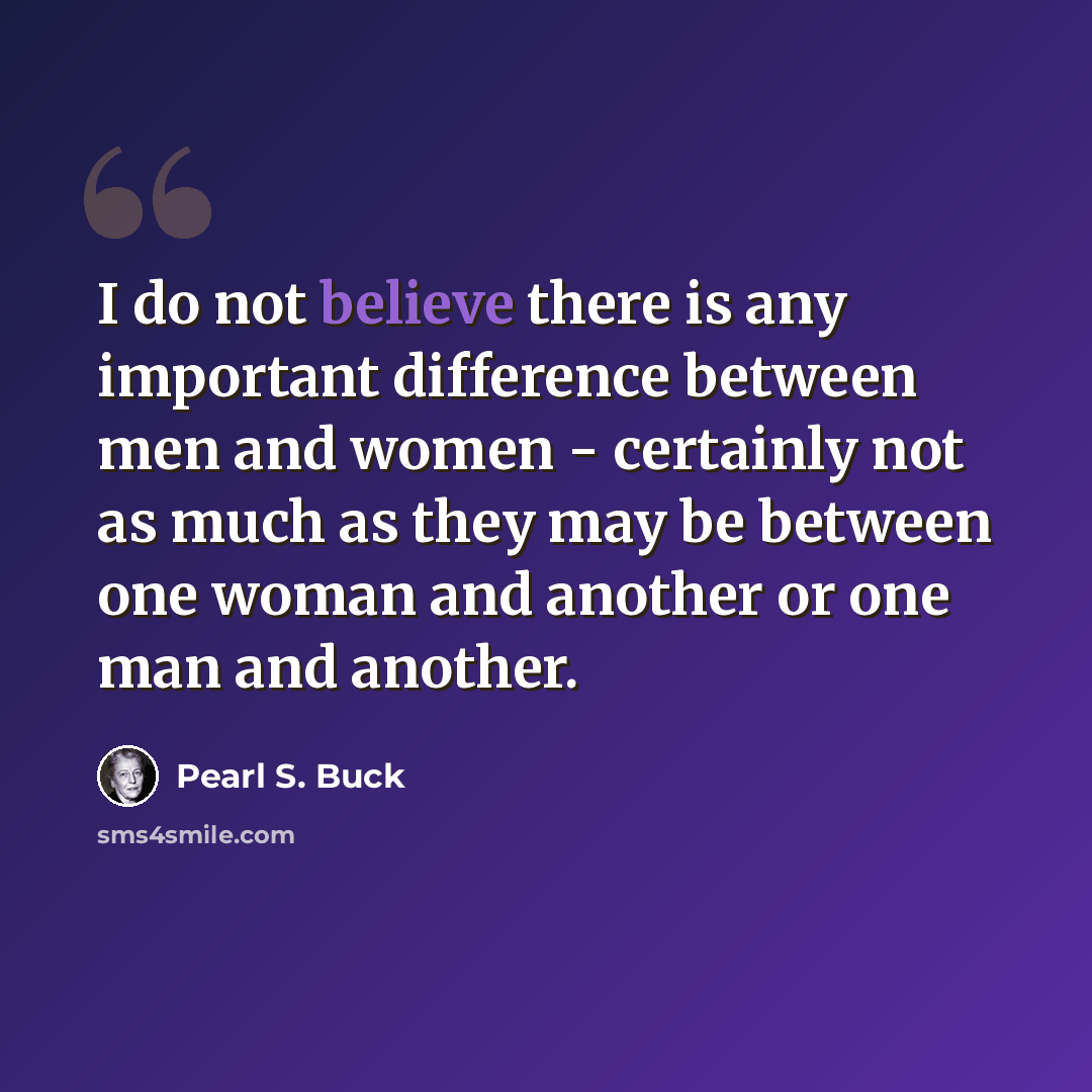 “I do not believe there is any important difference between men and women - certainly not as much as they may be between one woman and another or one man and another.” quote by Pearl S. Buck