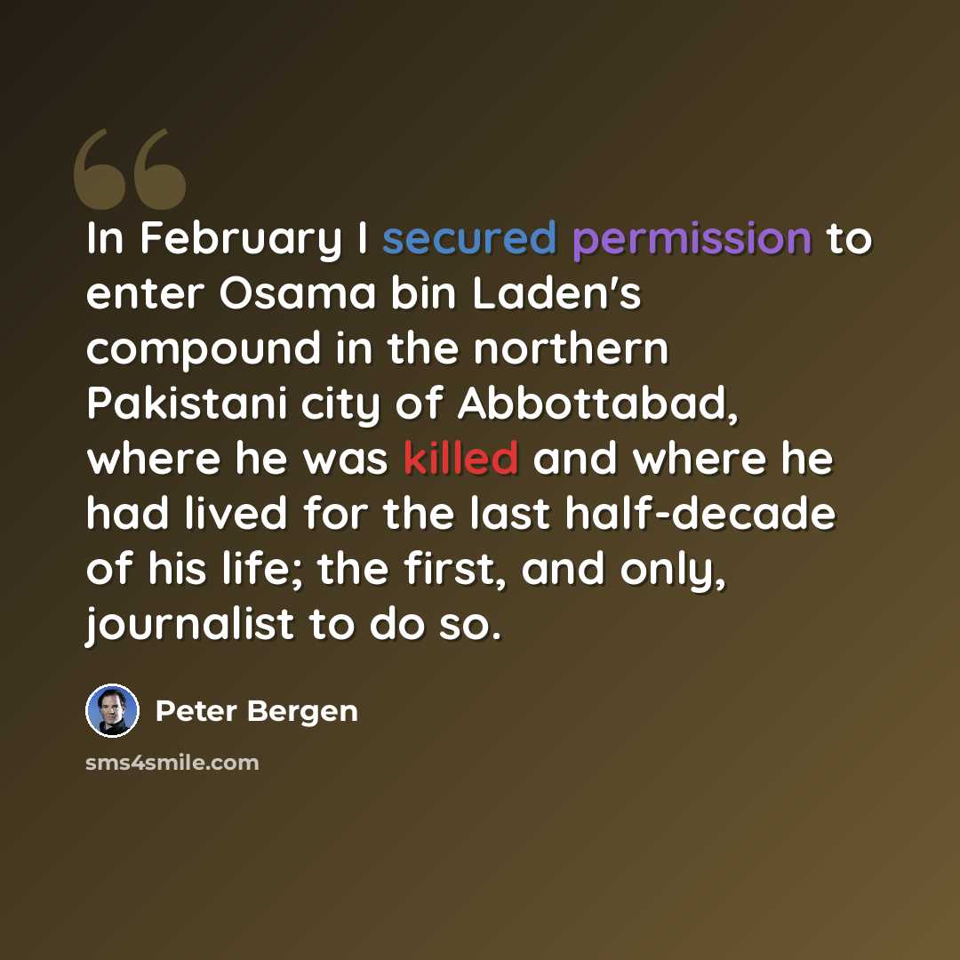 “In February I secured permission to enter Osama bin Laden's compound in the northern Pakistani city of Abbottabad, where he was killed and where he had lived for the last half-decade of his life; the first, and only, journalist to do so.” quote by Peter Bergen