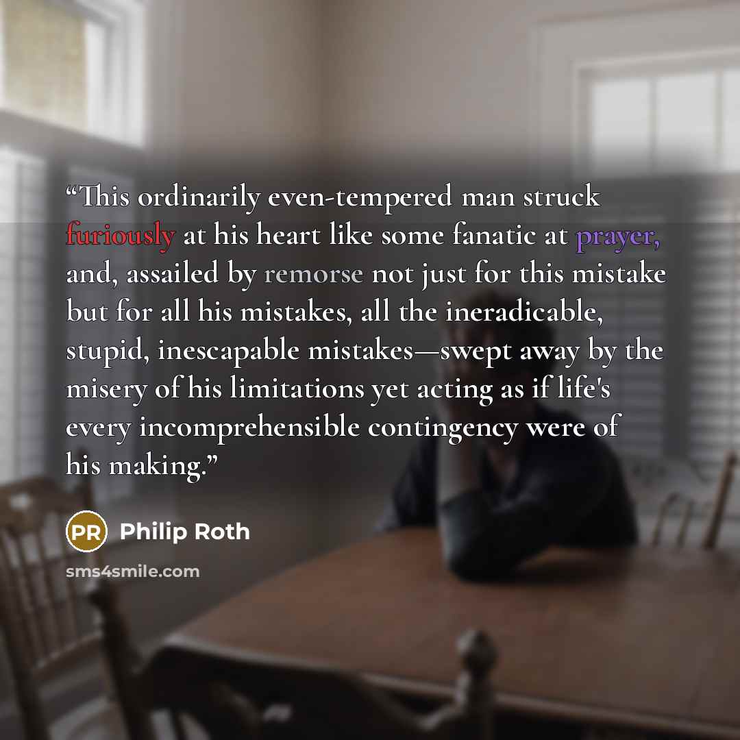 “This ordinarily even-tempered man struck furiously at his heart like some fanatic at prayer, and, assailed by remorse not just for this mistake but for all his mistakes, all the ineradicable, stupid, inescapable mistakes—swept away by the misery of his limitations yet acting as if life's every…” quote by Philip Roth