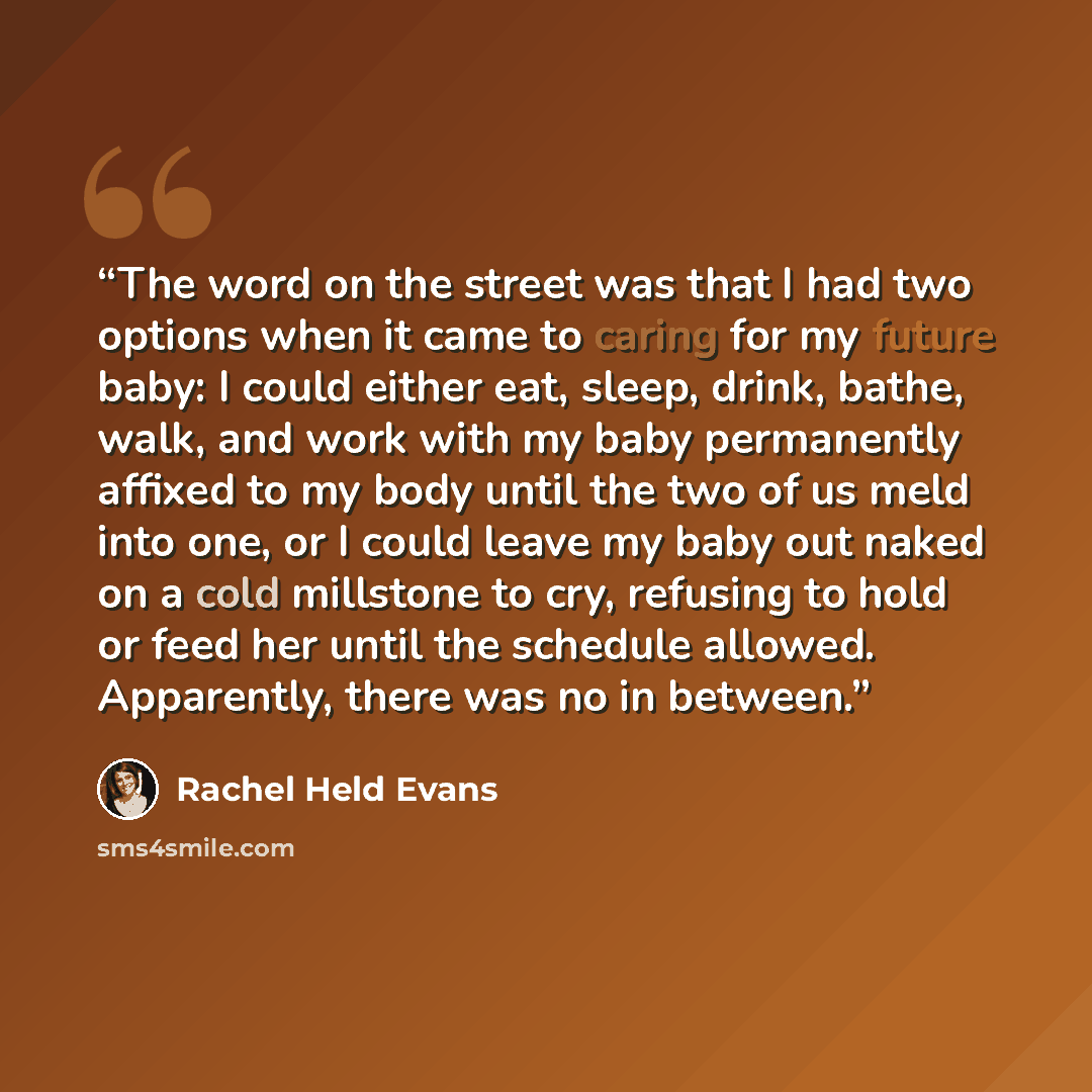 “The word on the street was that I had two options when it came to caring for my future baby: I could either eat, sleep, drink, bathe, walk, and work with my baby permanently affixed to my body until the two of us meld into one, or I could leave my baby out naked on a cold millstone to cry…” quote by Rachel Held Evans