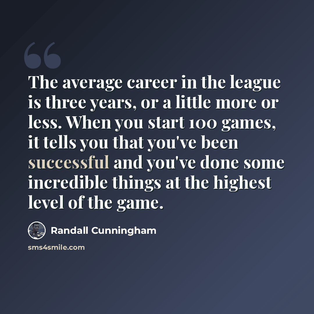 “The average career in the league is three years, or a little more or less. When you start 100 games, it tells you that you've been successful and you've done some incredible things at the highest level of the game.” quote by Randall Cunningham