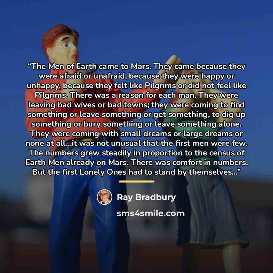 “The Men of Earth came to Mars. They came because they were afraid or unafraid, because they were happy or unhappy, because they felt like Pilgrims or did not feel like Pilgrims. There was a reason for each man. They were leaving bad wives or bad towns; they were coming to find something or leave…” quote by Ray Bradbury