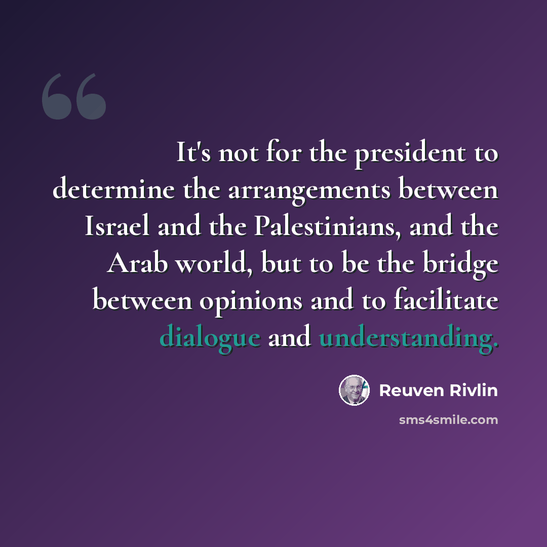 “It's not for the president to determine the arrangements between Israel and the Palestinians, and the Arab world, but to be the bridge between opinions and to facilitate dialogue and understanding.” quote by Reuven Rivlin