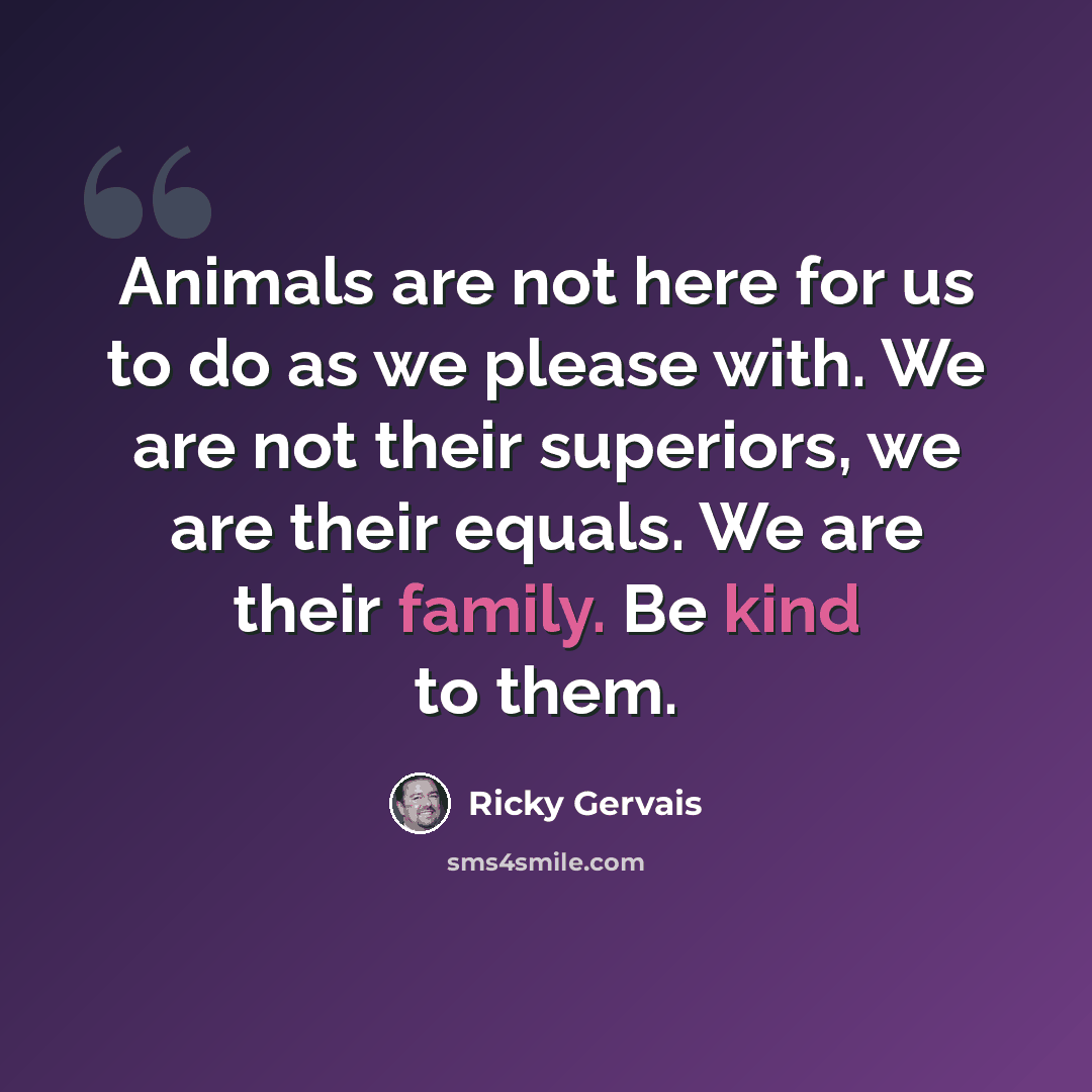 “Animals are not here for us to do as we please with. We are not their superiors, we are their equals. We are their family. Be kind to them.” quote by Ricky Gervais