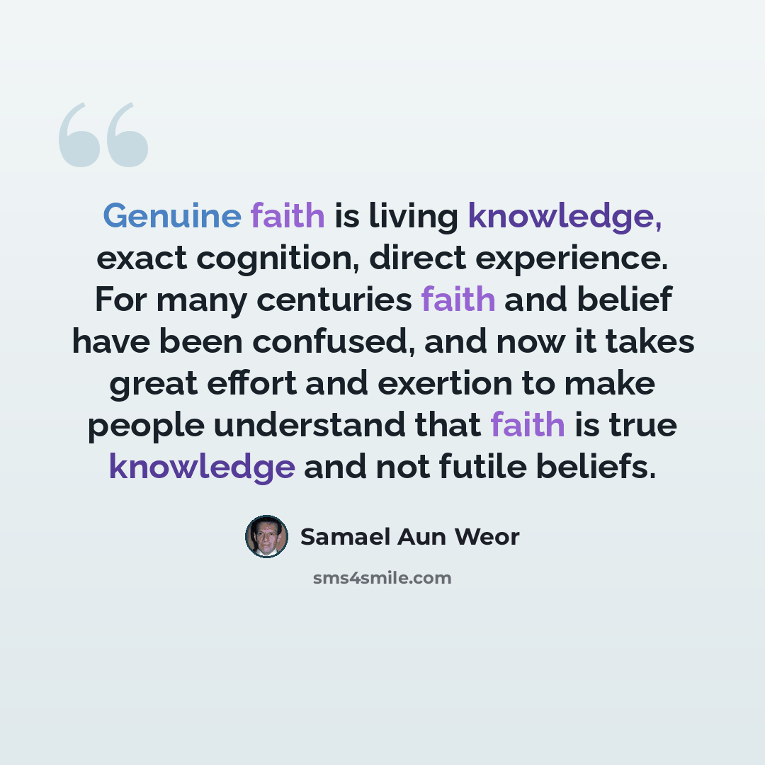 “Genuine faith is living knowledge, exact cognition, direct experience. For many centuries faith and belief have been confused, and now it takes great effort and exertion to make people understand that faith is true knowledge and not futile beliefs.” quote by Samael Aun Weor