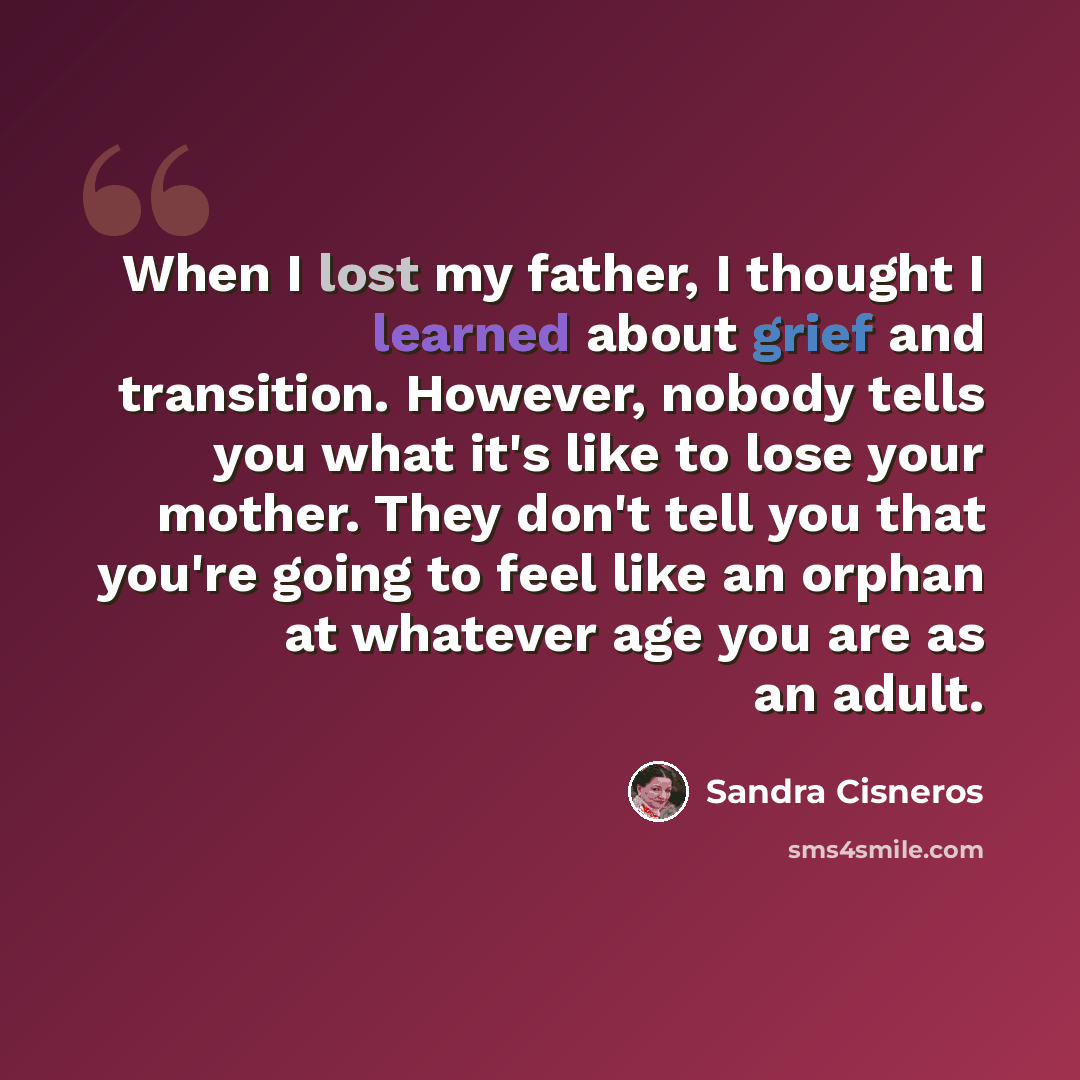 “When I lost my father, I thought I learned about grief and transition. However, nobody tells you what it's like to lose your mother. They don't tell you that you're going to feel like an orphan at whatever age you are as an adult.” quote by Sandra Cisneros