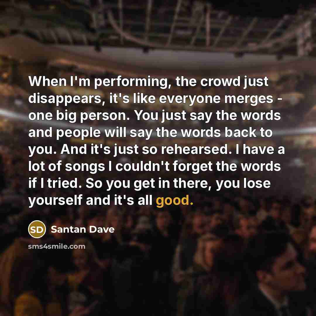 “When I'm performing, the crowd just disappears, it's like everyone merges - one big person. You just say the words and people will say the words back to you. And it's just so rehearsed. I have a lot of songs I couldn't forget the words if I tried. So you get in there, you lose yourself and it's…” quote by Santan Dave