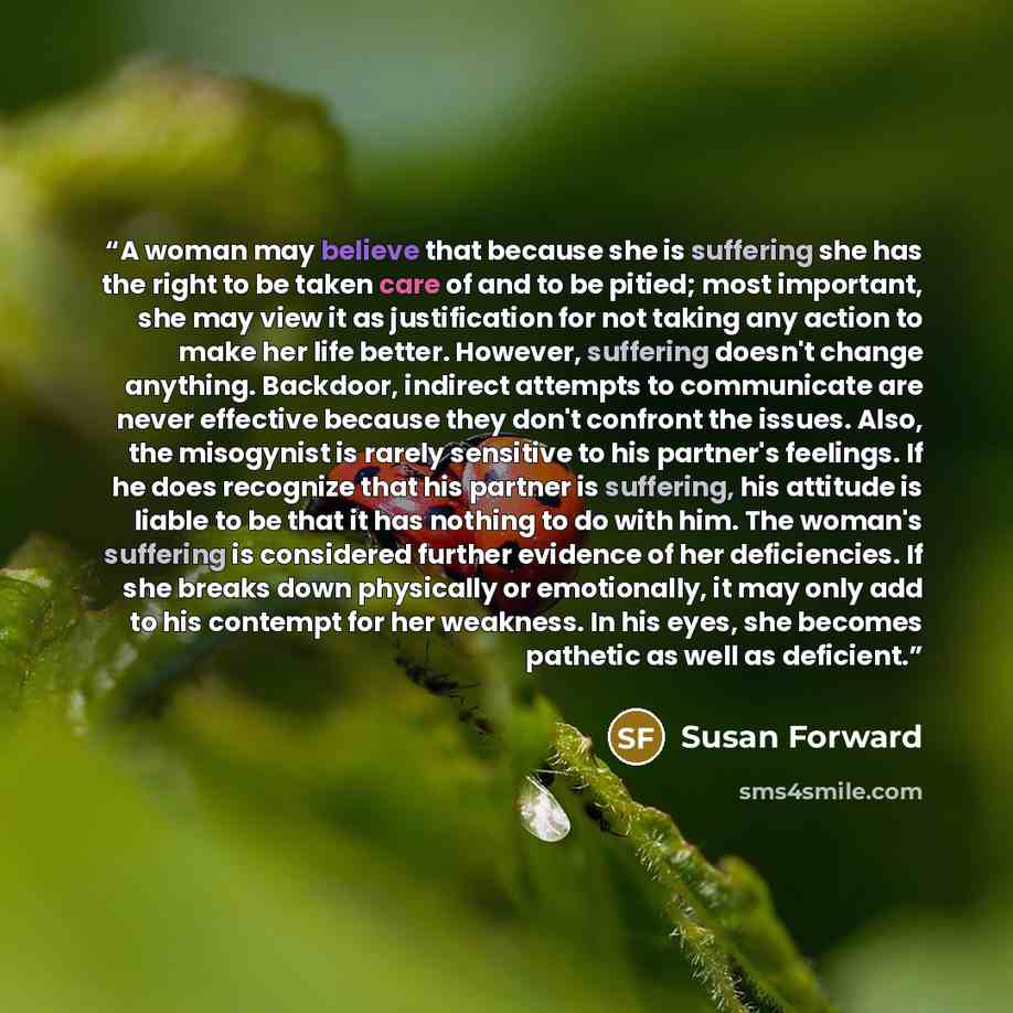 “A woman may believe that because she is suffering she has the right to be taken care of and to be pitied; most important, she may view it as justification for not taking any action to make her life better. However, suffering doesn't change anything. Backdoor, indirect attempts to communicate are…” quote by Susan Forward