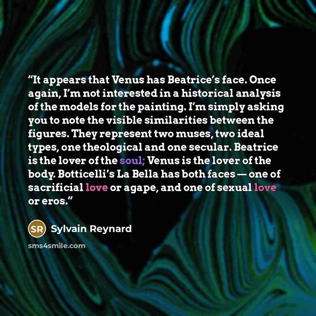 “It appears that Venus has Beatrice’s face. Once again, I’m not interested in a historical analysis of the models for the painting. I’m simply asking you to note the visible similarities between the figures. They represent two muses, two ideal types, one theological and one secular. Beatrice is the…” quote by Sylvain Reynard
