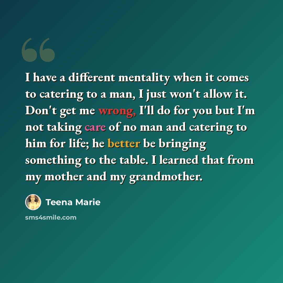 “I have a different mentality when it comes to catering to a man, I just won't allow it. Don't get me wrong, I'll do for you but I'm not taking care of no man and catering to him for life; he better be bringing something to the table. I learned that from my mother and my grandmother.” quote by Teena Marie