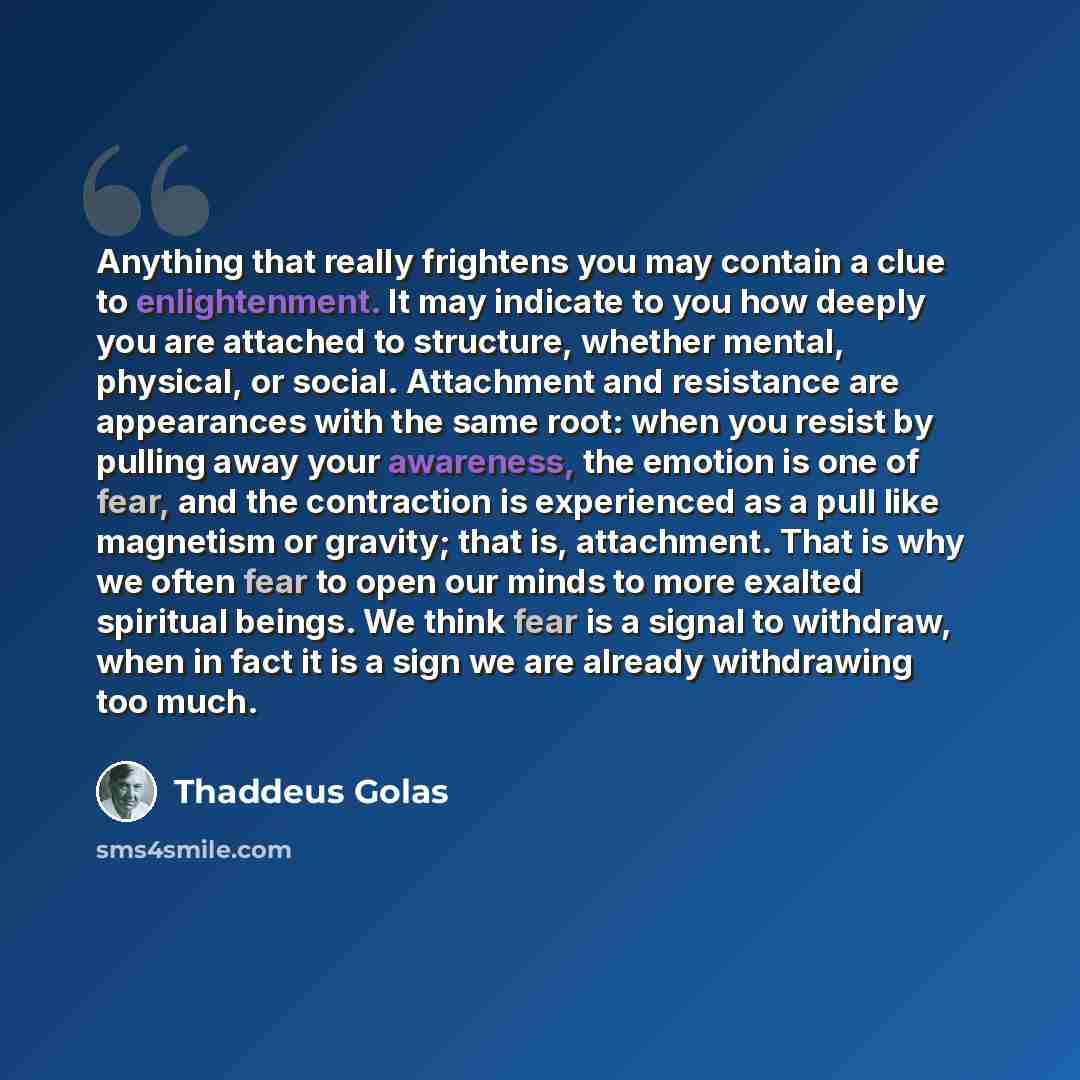 “Anything that really frightens you may contain a clue to enlightenment. It may indicate to you how deeply you are attached to structure, whether mental, physical, or social. Attachment and resistance are appearances with the same root: when you resist by pulling away your awareness, the emotion is…” quote by Thaddeus Golas