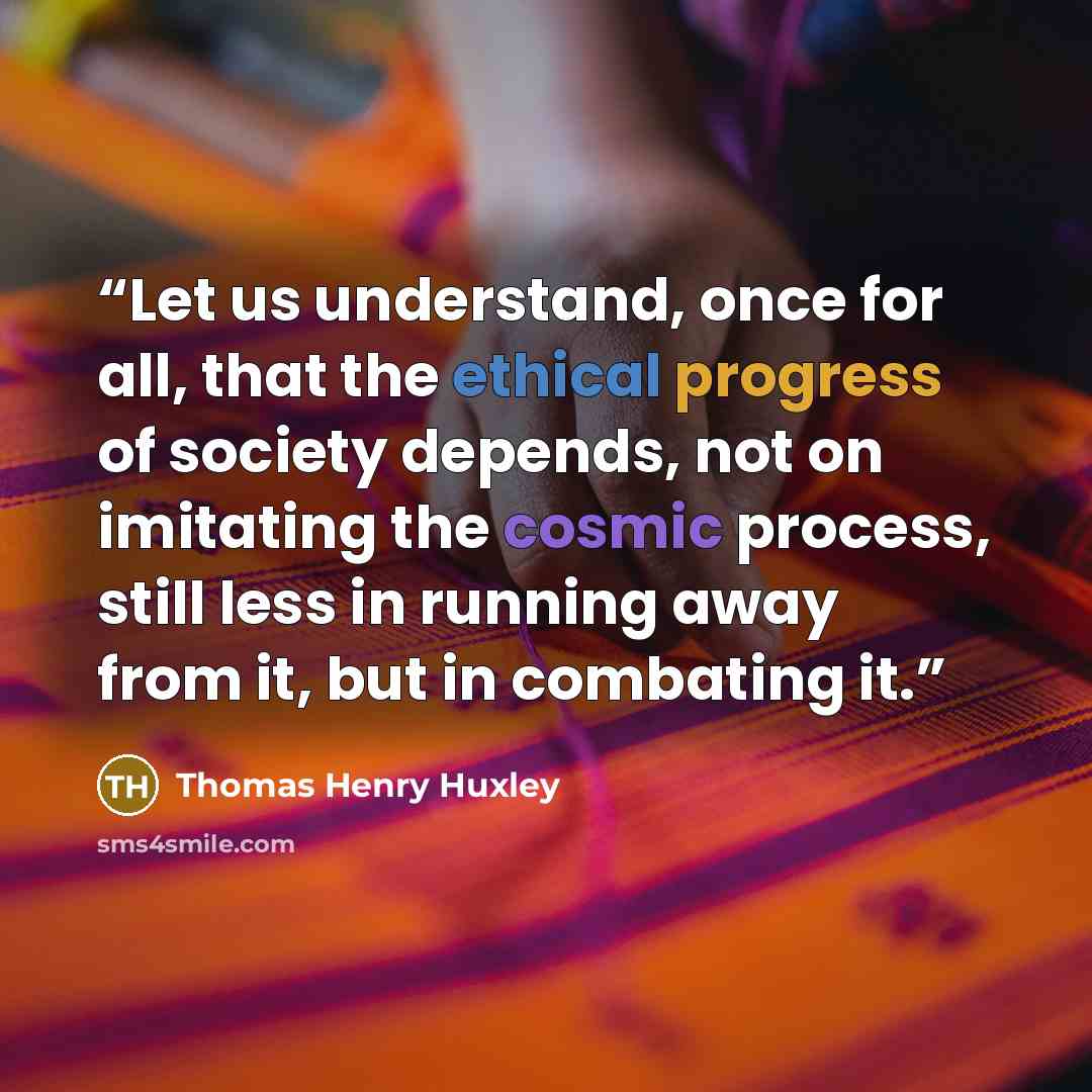 “Let us understand, once for all, that the ethical progress of society depends, not on imitating the cosmic process, still less in running away from it, but in combating it.” quote by Thomas Henry Huxley
