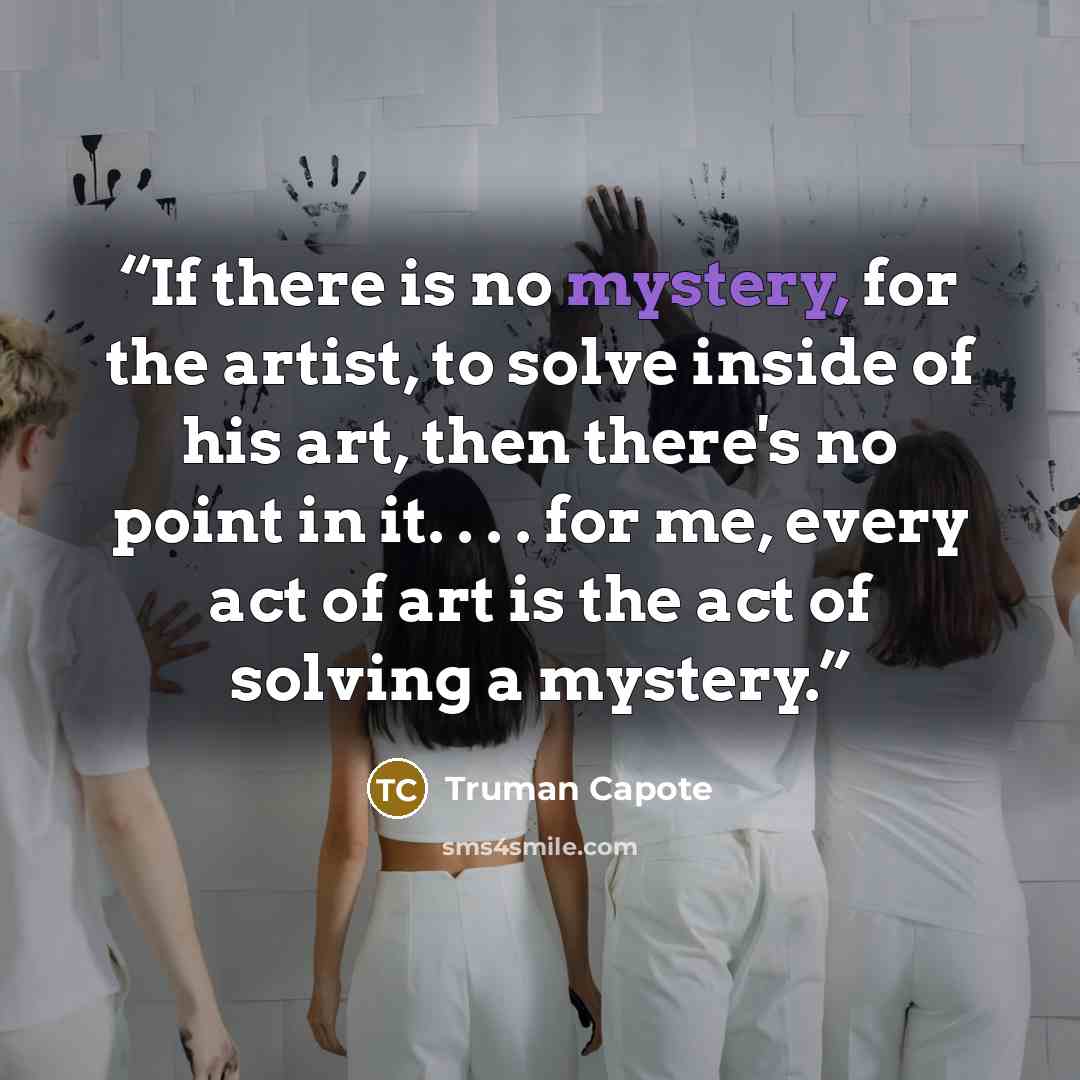 “If there is no mystery, for the artist, to solve inside of his art, then there's no point in it. . . . for me, every act of art is the act of solving a mystery.” quote by Truman Capote