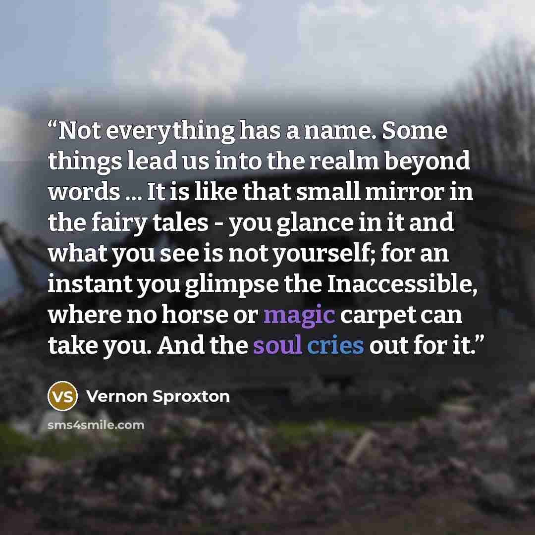“Not everything has a name. Some things lead us into the realm beyond words ... It is like that small mirror in the fairy tales - you glance in it and what you see is not yourself; for an instant you glimpse the Inaccessible, where no horse or magic carpet can take you. And the soul cries out for it.” quote by Vernon Sproxton