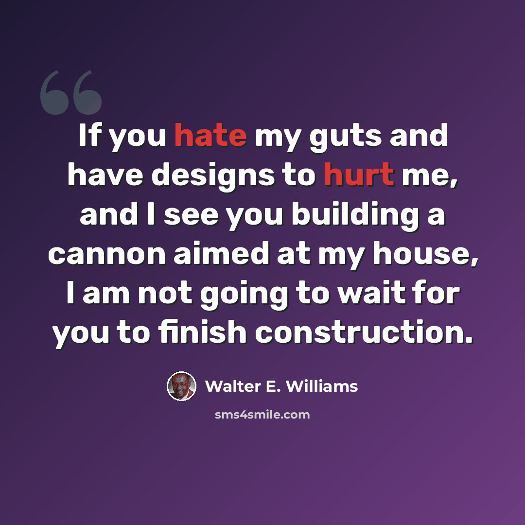 “If you hate my guts and have designs to hurt me, and I see you building a cannon aimed at my house, I am not going to wait for you to finish construction.” quote by Walter E. Williams
