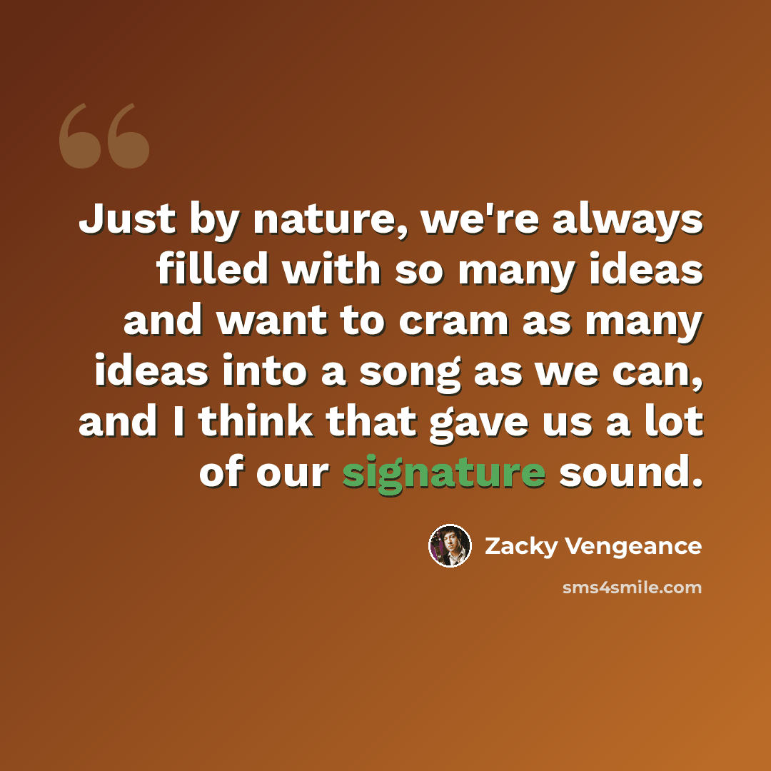 “Just by nature, we're always filled with so many ideas and want to cram as many ideas into a song as we can, and I think that gave us a lot of our signature sound.” quote by Zacky Vengeance