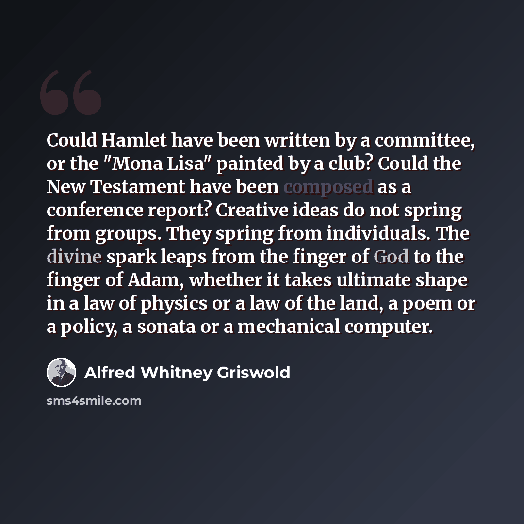 “Could Hamlet have been written by a committee, or the "Mona Lisa" painted by a club? Could the New Testament have been composed as a conference report? Creative ideas do not spring from groups. They spring from individuals. The divine spark leaps from the finger of God to the finger of Adam…” quote by Alfred Whitney Griswold