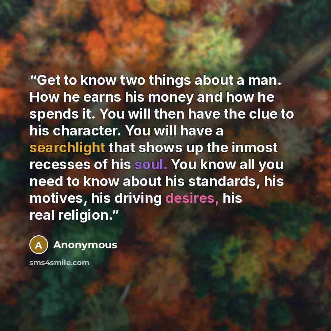 “Get to know two things about a man. How he earns his money and how he spends it. You will then have the clue to his character. You will have a searchlight that shows up the inmost recesses of his soul. You know all you need to know about his standards, his motives, his driving desires, his real…” quote by Anonymous