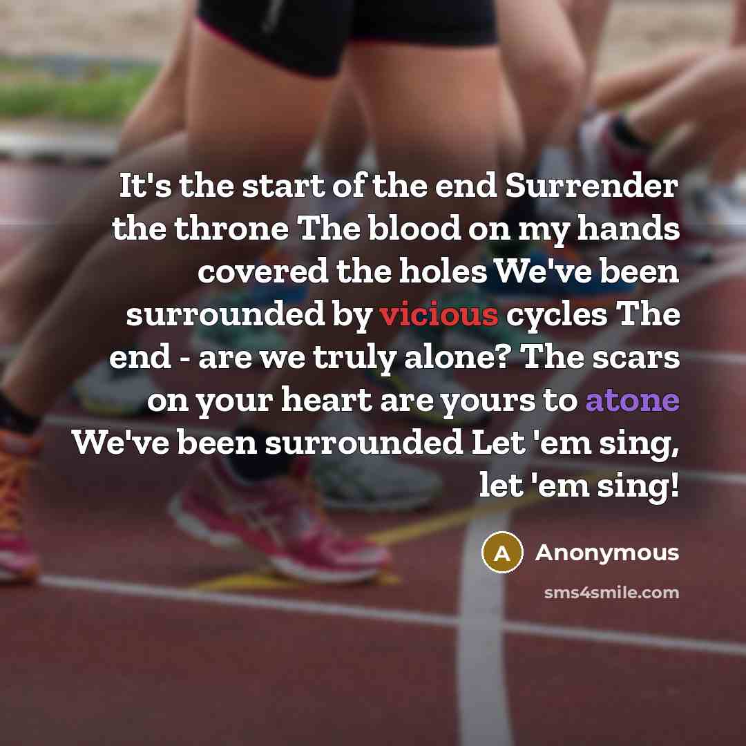 “It's the start of the end Surrender the throne The blood on my hands covered the holes We've been surrounded by vicious cycles The end - are we truly alone? The scars on your heart are yours to atone We've been surrounded Let 'em sing, let 'em sing!” quote by Anonymous