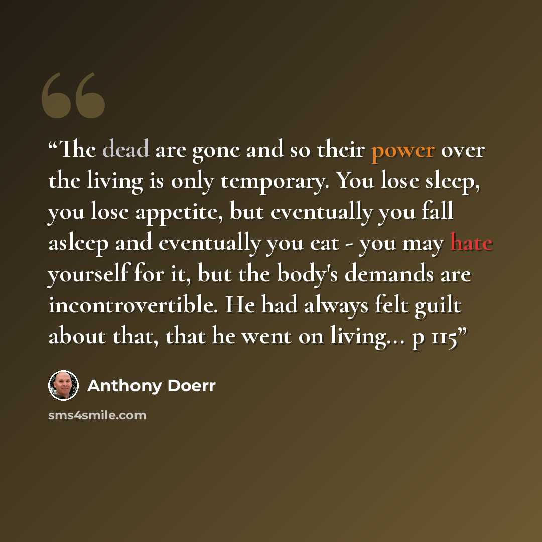 “The dead are gone and so their power over the living is only temporary. You lose sleep, you lose appetite, but eventually you fall asleep and eventually you eat - you may hate yourself for it, but the body's demands are incontrovertible. He had always felt guilt about that, that he went on…” quote by Anthony Doerr