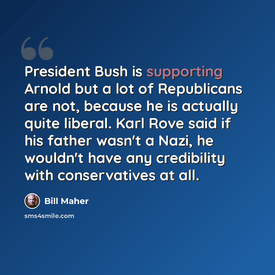 “President Bush is supporting Arnold but a lot of Republicans are not, because he is actually quite liberal. Karl Rove said if his father wasn't a Nazi, he wouldn't have any credibility with conservatives at all.” quote by Bill Maher