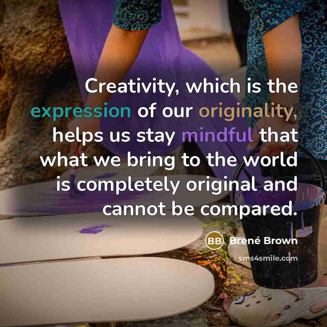 “Creativity, which is the expression of our originality, helps us stay mindful that what we bring to the world is completely original and cannot be compared.” quote by Brené Brown