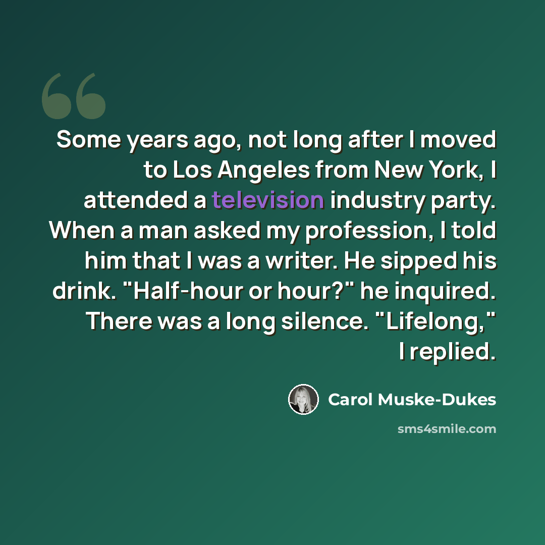 “Some years ago, not long after I moved to Los Angeles from New York, I attended a television industry party. When a man asked my profession, I told him that I was a writer. He sipped his drink. "Half-hour or hour?" he inquired. There was a long silence. "Lifelong," I replied.” quote by Carol Muske-Dukes