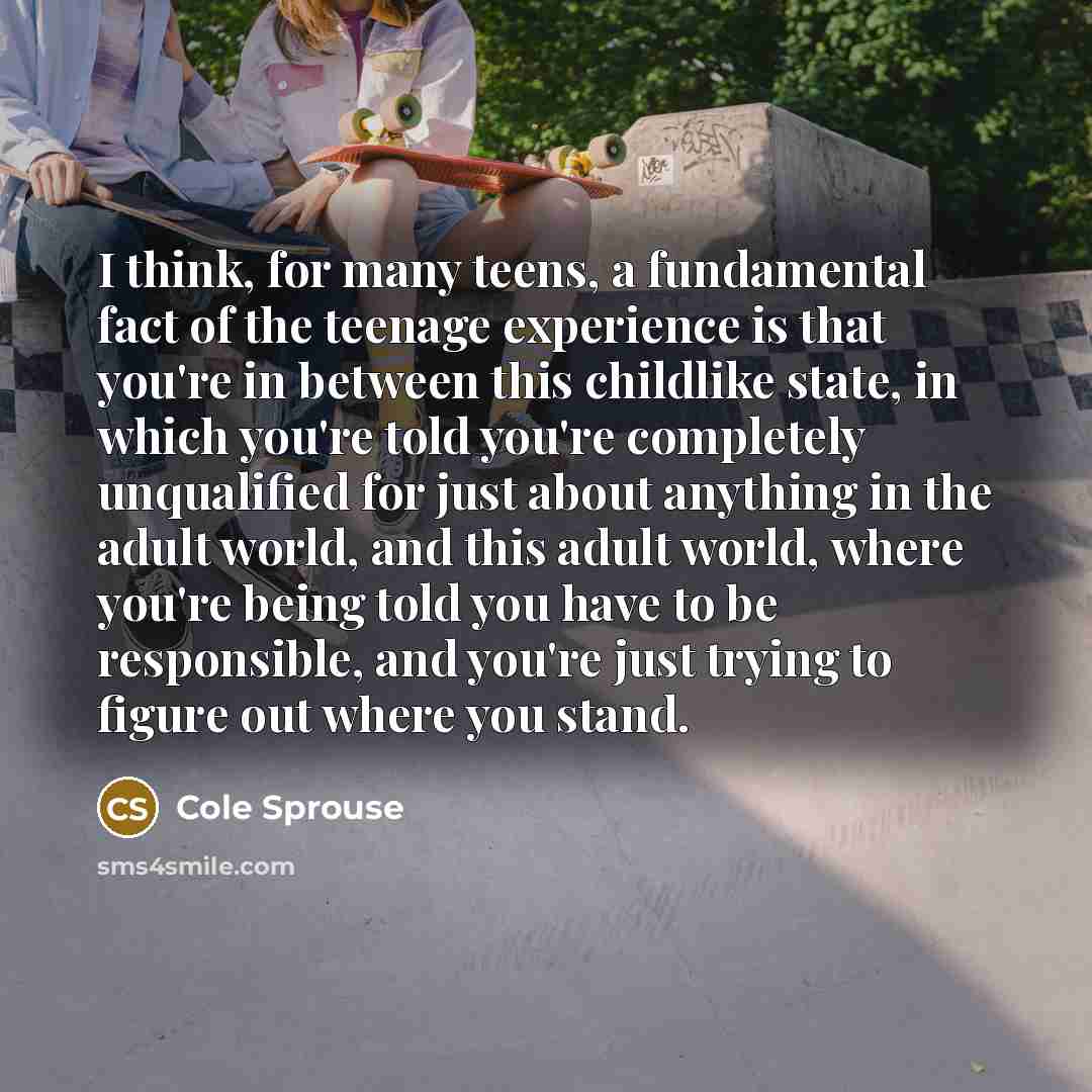 “I think, for many teens, a fundamental fact of the teenage experience is that you're in between this childlike state, in which you're told you're completely unqualified for just about anything in the adult world, and this adult world, where you're being told you have to be responsible, and you're…” quote by Cole Sprouse