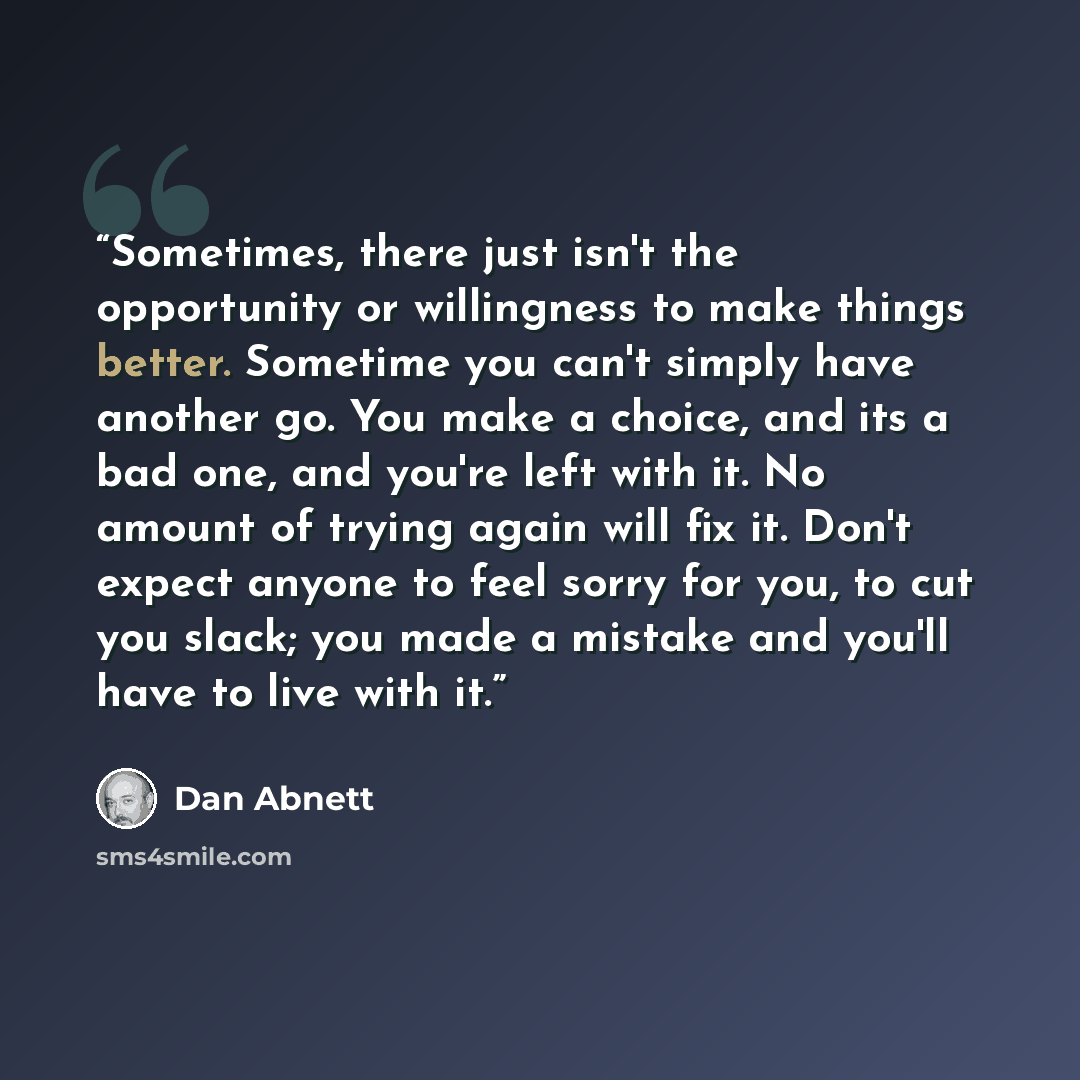 “Sometimes, there just isn't the opportunity or willingness to make things better. Sometime you can't simply have another go. You make a choice, and its a bad one, and you're left with it. No amount of trying again will fix it. Don't expect anyone to feel sorry for you, to cut you slack; you made a…” quote by Dan Abnett