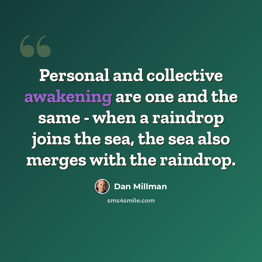 “Personal and collective awakening are one and the same - when a raindrop joins the sea, the sea also merges with the raindrop.” quote by Dan Millman