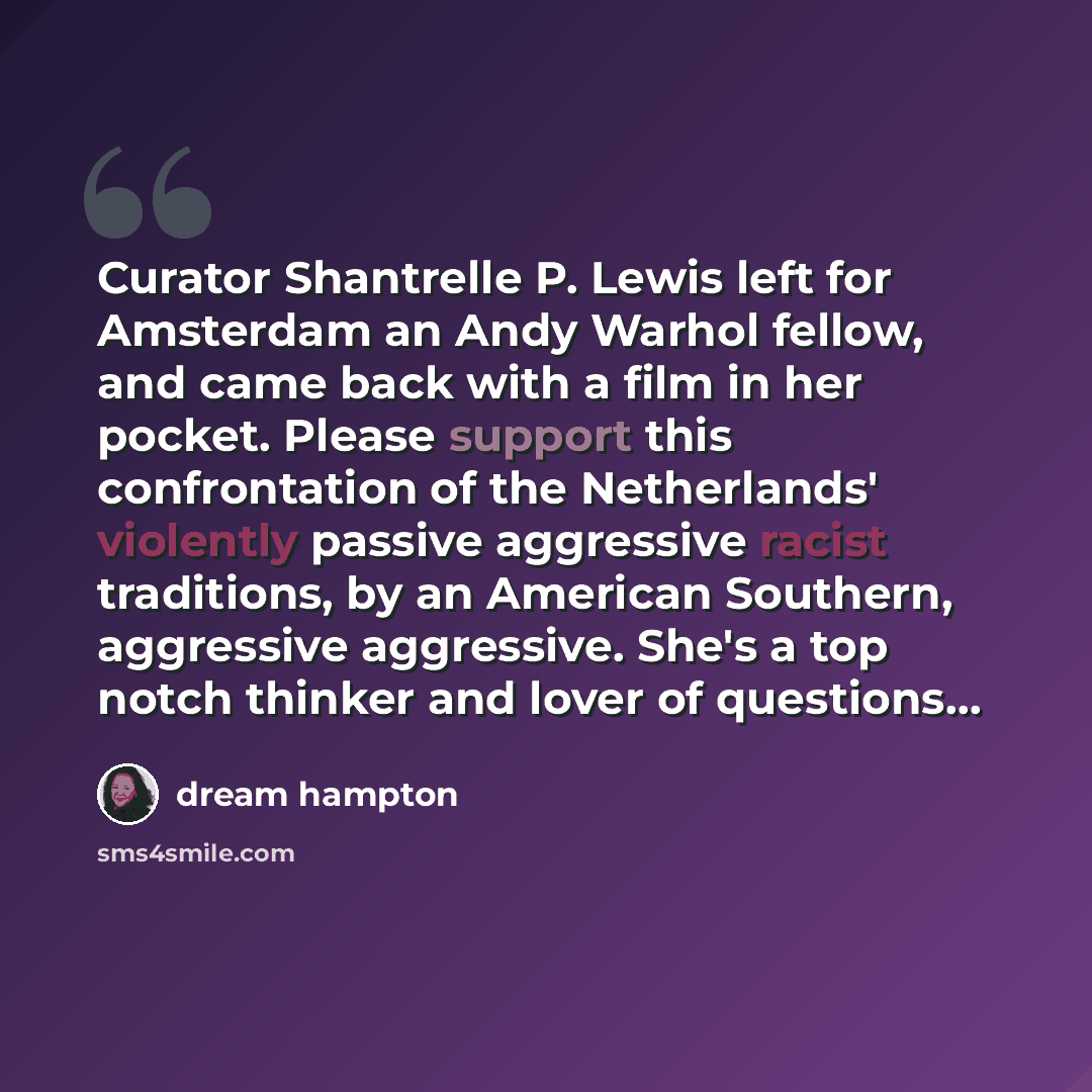 “Curator Shantrelle P. Lewis left for Amsterdam an Andy Warhol fellow, and came back with a film in her pocket. Please support this confrontation of the Netherlands' violently passive aggressive racist traditions, by an American Southern, aggressive aggressive. She's a top notch thinker and lover…” quote by dream hampton