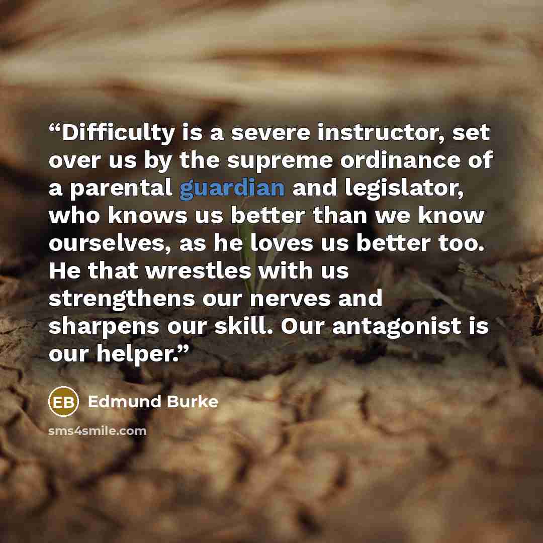 “Difficulty is a severe instructor, set over us by the supreme ordinance of a parental guardian and legislator, who knows us better than we know ourselves, as he loves us better too. He that wrestles with us strengthens our nerves and sharpens our skill. Our antagonist is our helper.” quote by Edmund Burke