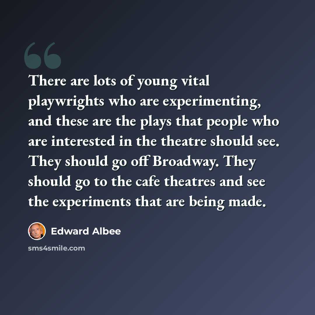 “There are lots of young vital playwrights who are experimenting, and these are the plays that people who are interested in the theatre should see. They should go off Broadway. They should go to the cafe theatres and see the experiments that are being made.” quote by Edward Albee