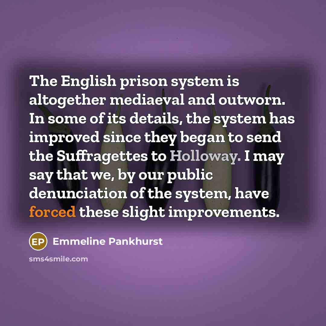 “The English prison system is altogether mediaeval and outworn. In some of its details, the system has improved since they began to send the Suffragettes to Holloway. I may say that we, by our public denunciation of the system, have forced these slight improvements.” quote by Emmeline Pankhurst