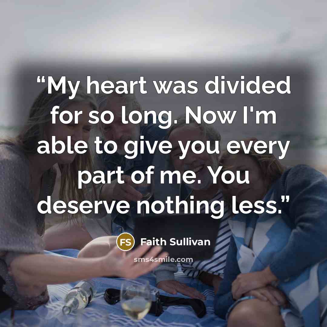 “My heart was divided for so long. Now I'm able to give you every part of me. You deserve nothing less.” quote by Faith Sullivan