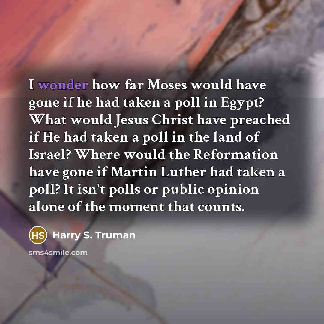 “I wonder how far Moses would have gone if he had taken a poll in Egypt? What would Jesus Christ have preached if He had taken a poll in the land of Israel? Where would the Reformation have gone if Martin Luther had taken a poll? It isn't polls or public opinion alone of the moment that counts.” quote by Harry S. Truman