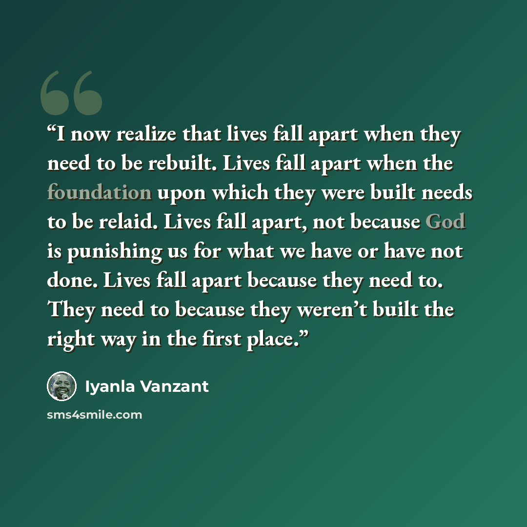 “I now realize that lives fall apart when they need to be rebuilt. Lives fall apart when the foundation upon which they were built needs to be relaid. Lives fall apart, not because God is punishing us for what we have or have not done. Lives fall apart because they need to. They need to because…” quote by Iyanla Vanzant