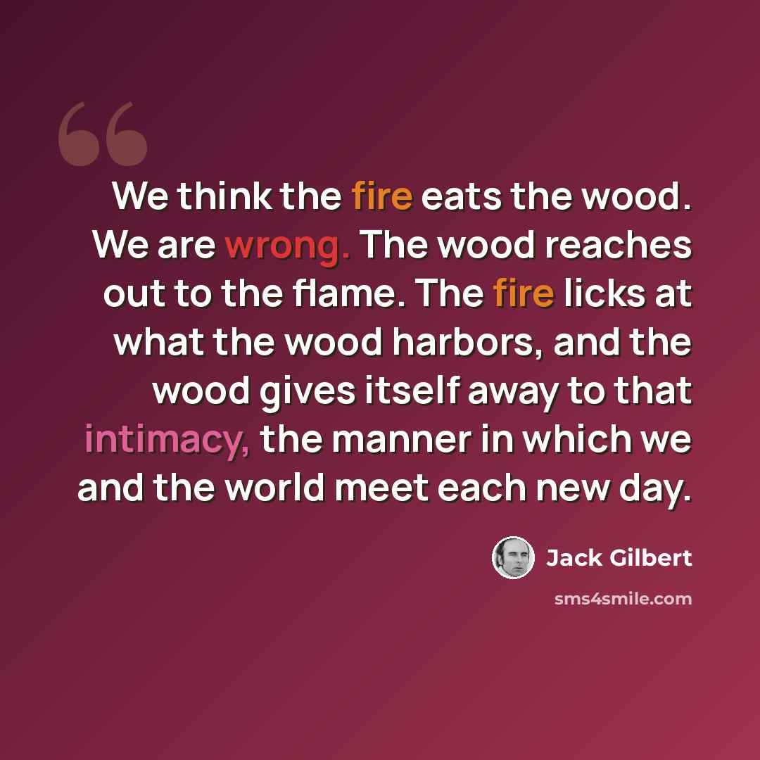 “We think the fire eats the wood. We are wrong. The wood reaches out to the flame. The fire licks at what the wood harbors, and the wood gives itself away to that intimacy, the manner in which we and the world meet each new day.” quote by Jack Gilbert