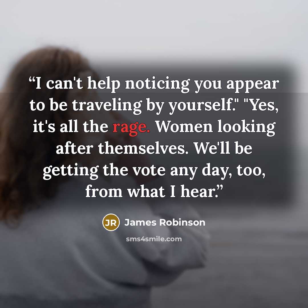 “I can't help noticing you appear to be traveling by yourself." "Yes, it's all the rage. Women looking after themselves. We'll be getting the vote any day, too, from what I hear.” quote by James Robinson