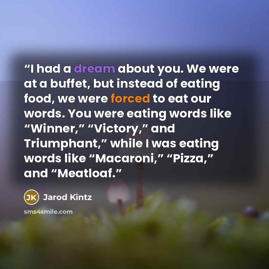“I had a dream about you. We were at a buffet, but instead of eating food, we were forced to eat our words. You were eating words like “Winner,” “Victory,” and Triumphant,” while I was eating words like “Macaroni,” “Pizza,” and “Meatloaf.” quote by Jarod Kintz