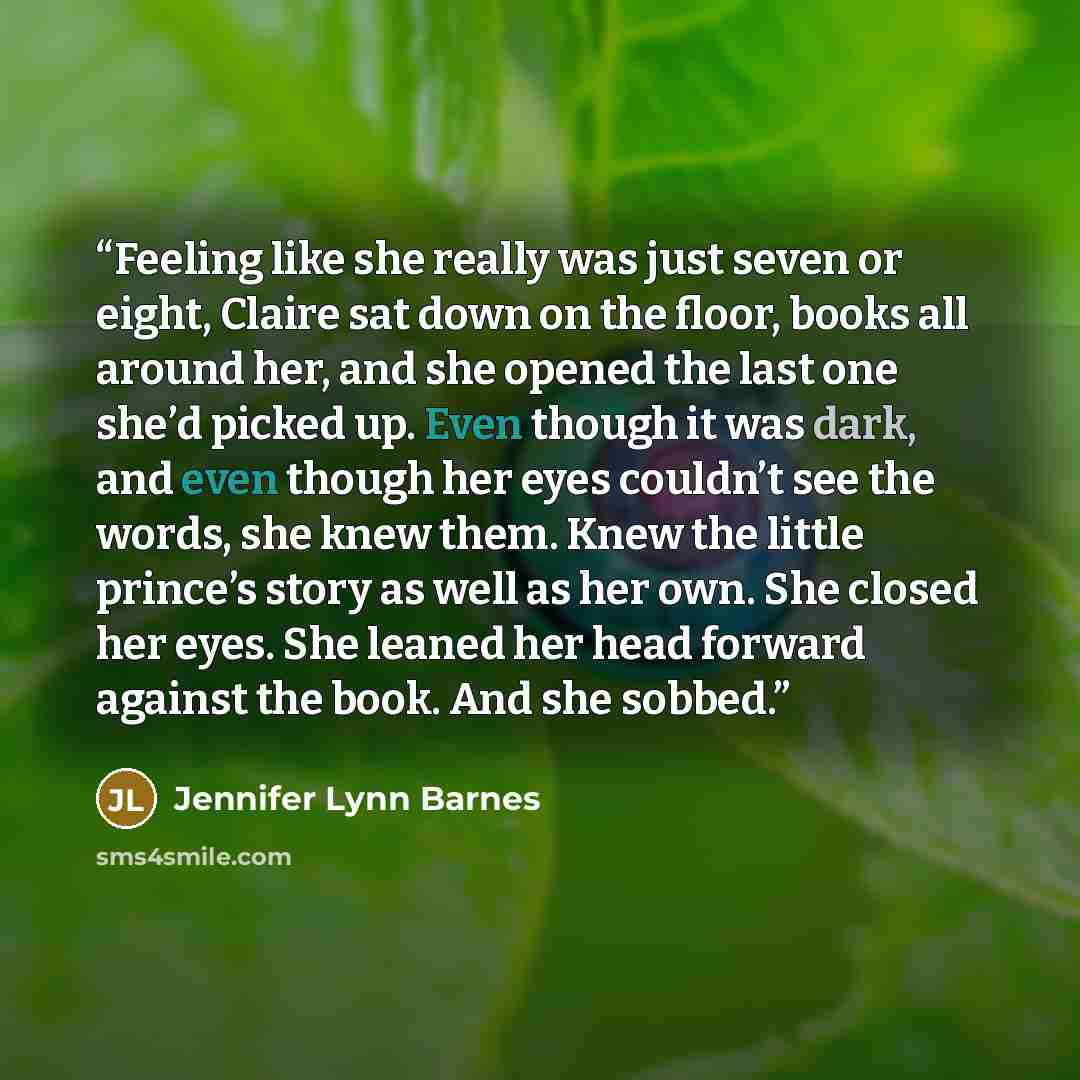 “Feeling like she really was just seven or eight, Claire sat down on the floor, books all around her, and she opened the last one she’d picked up. Even though it was dark, and even though her eyes couldn’t see the words, she knew them. Knew the little prince’s story as well as her own. She closed…” quote by Jennifer Lynn Barnes