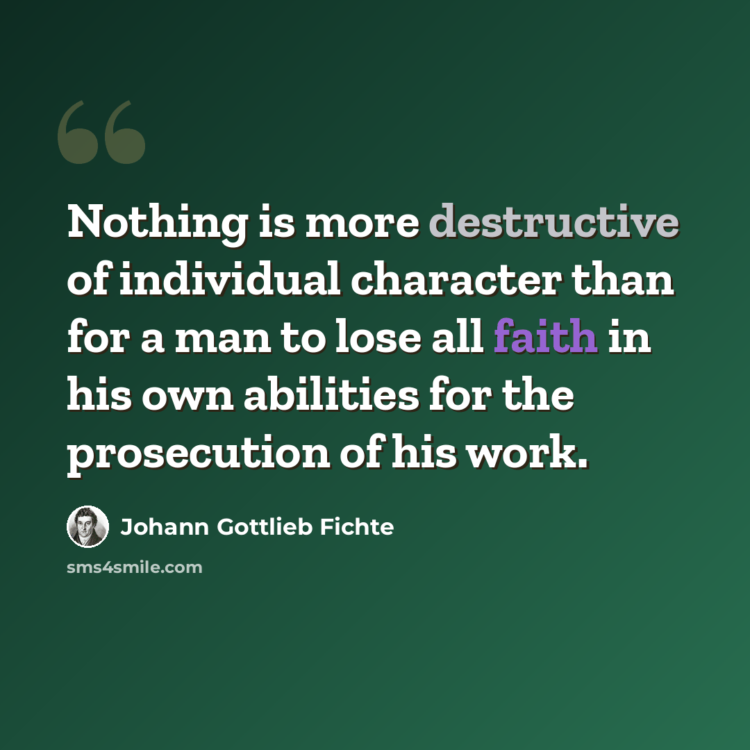 “Nothing is more destructive of individual character than for a man to lose all faith in his own abilities for the prosecution of his work.” quote by Johann Gottlieb Fichte