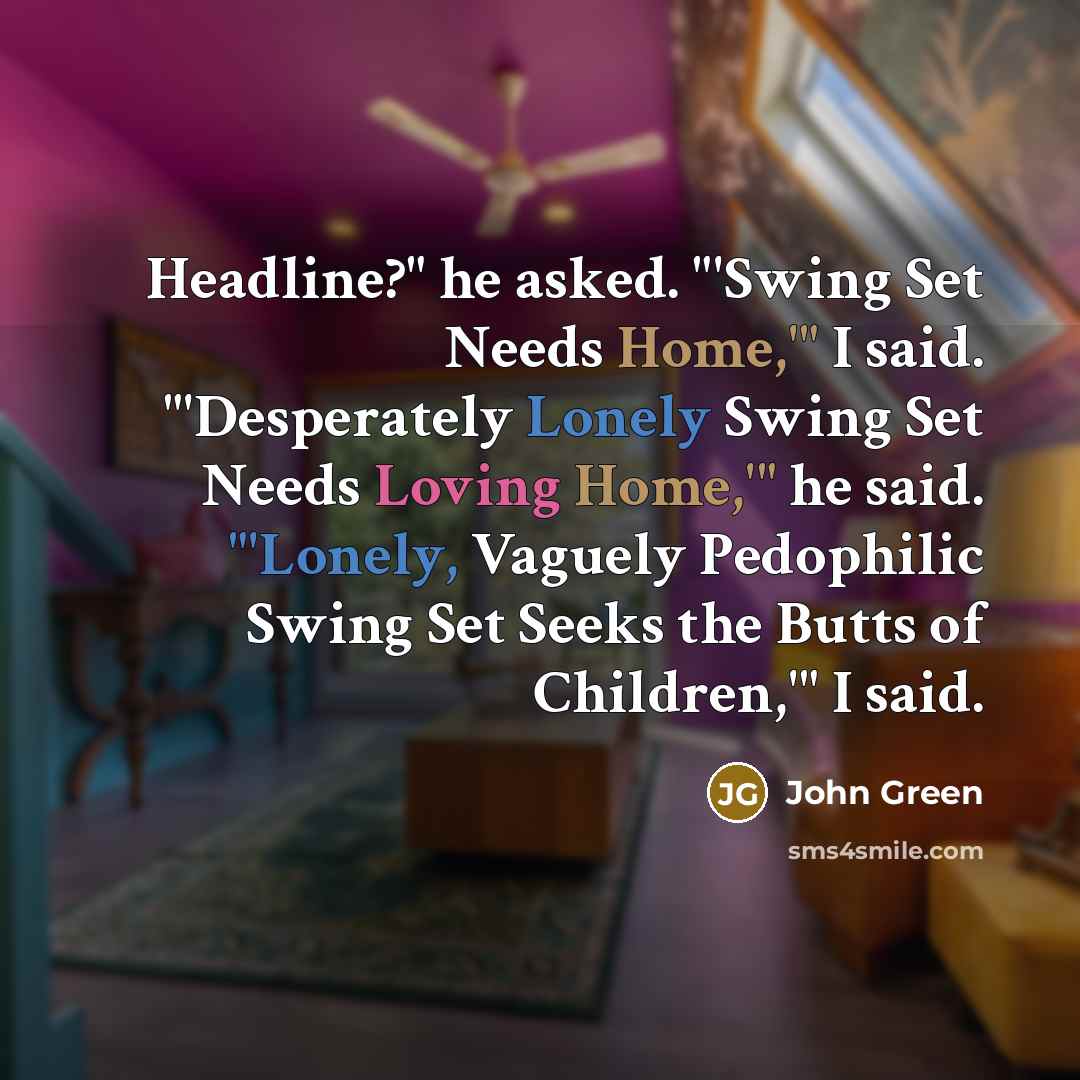 “Headline?" he asked. "'Swing Set Needs Home,'" I said. "'Desperately Lonely Swing Set Needs Loving Home,'" he said. "'Lonely, Vaguely Pedophilic Swing Set Seeks the Butts of Children,'" I said.” quote by John Green