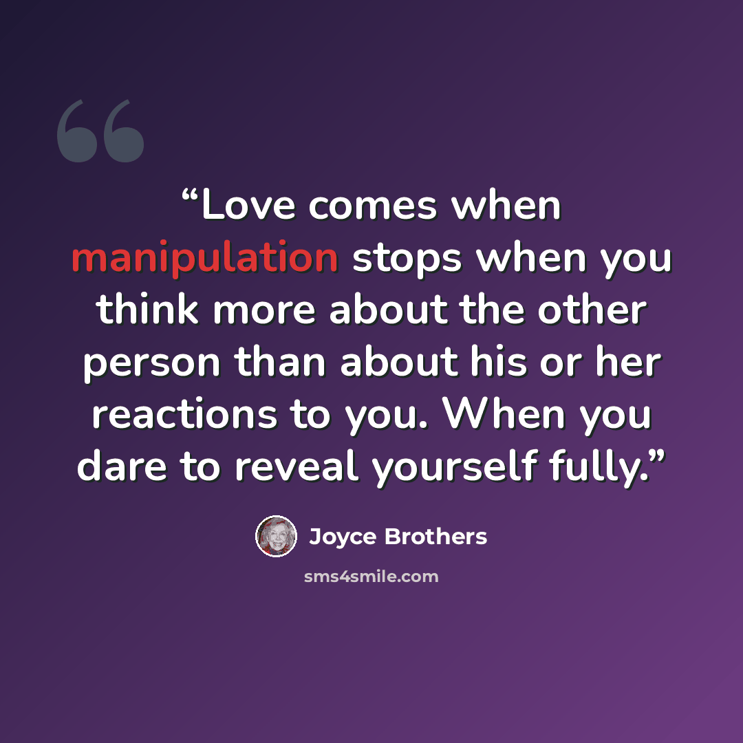 “Love comes when manipulation stops when you think more about the other person than about his or her reactions to you. When you dare to reveal yourself fully.” quote by Joyce Brothers