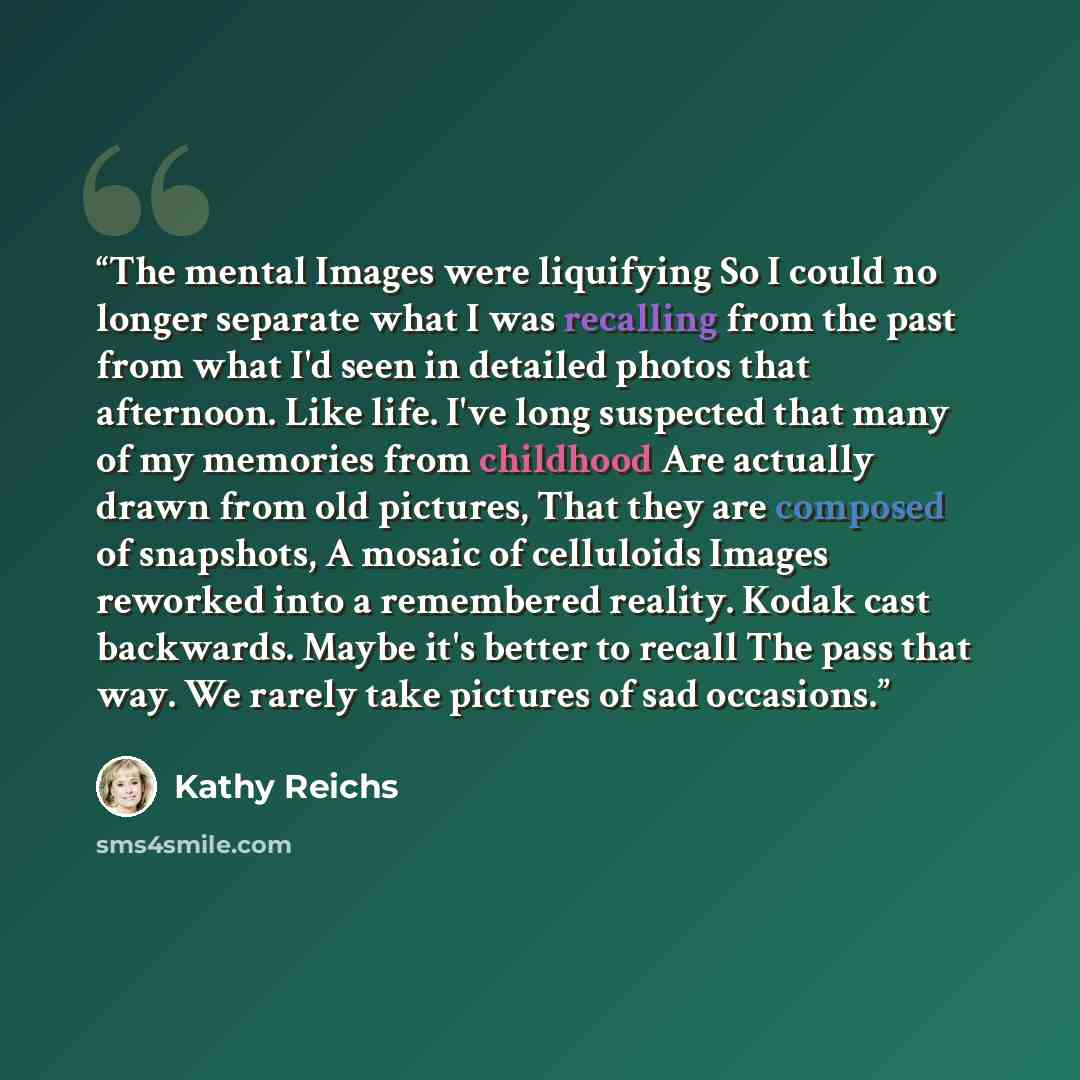 “The mental Images were liquifying So I could no longer separate what I was recalling from the past from what I'd seen in detailed photos that afternoon. Like life. I've long suspected that many of my memories from childhood Are actually drawn from old pictures, That they are composed of snapshots…” quote by Kathy Reichs
